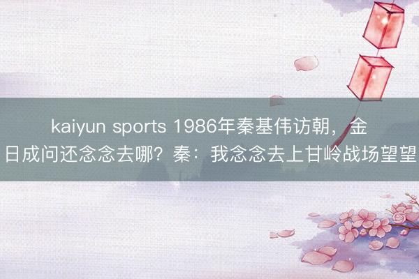 kaiyun sports 1986年秦基伟访朝，金日成问还念念去哪？秦：我念念去上甘岭战场望望