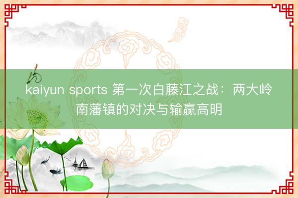 kaiyun sports 第一次白藤江之战:两大岭南藩镇的对决与输赢高明