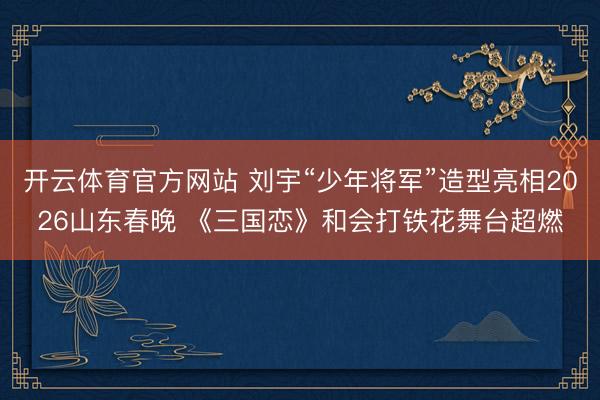 开云体育官方网站 刘宇“少年将军”造型亮相2026山东春晚 《三国恋》和会打铁花舞台超燃