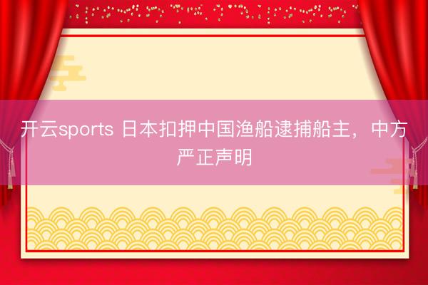 开云sports 日本扣押中国渔船逮捕船主，中方严正声明