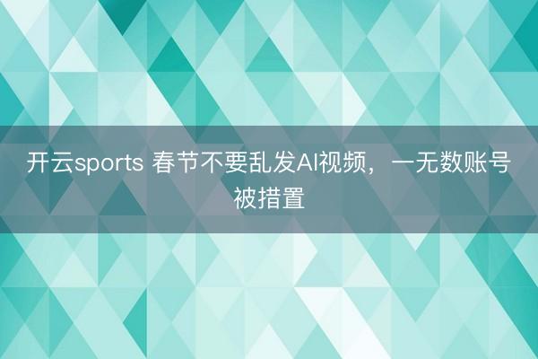 开云sports 春节不要乱发AI视频，一无数账号被措置