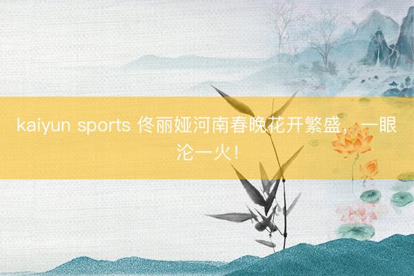 kaiyun sports 佟丽娅河南春晚花开繁盛，一眼沦一火！