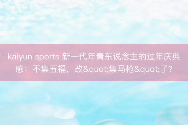 kaiyun sports 新一代年青东说念主的过年庆典感:不集五福,改"集马枪"了?