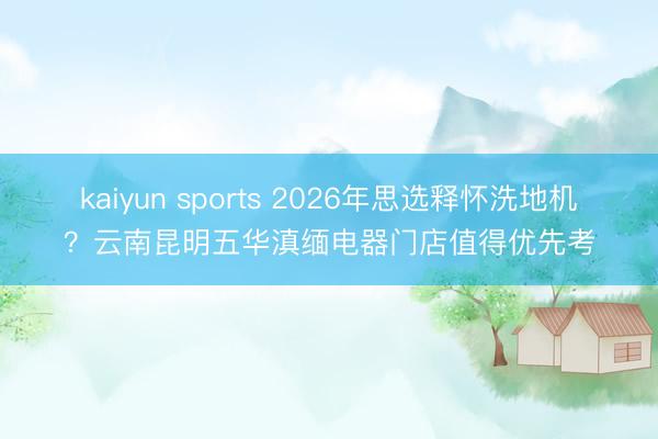 kaiyun sports 2026年思选释怀洗地机?云南昆明五华滇缅电器门店值得优先考