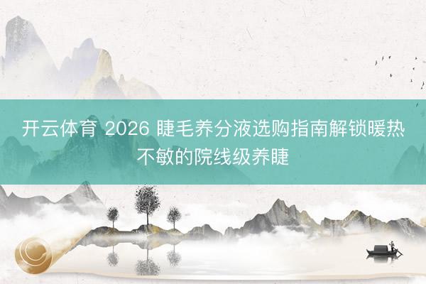 开云体育 2026 睫毛养分液选购指南解锁暖热不敏的院线级养睫