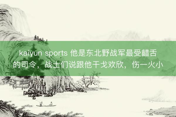kaiyun sports 他是东北野战军最受齰舌的司令，战士们说跟他干戈欢欣，伤一火小