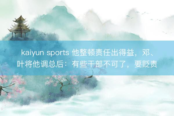 kaiyun sports 他整顿责任出得益，邓、叶将他调总后：有些干部不可了，要贬责
