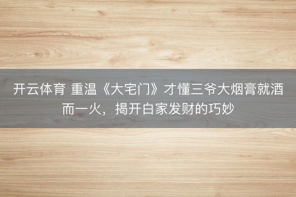 开云体育 重温《大宅门》才懂三爷大烟膏就酒而一火，揭开白家发财的巧妙