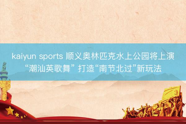 kaiyun sports 顺义奥林匹克水上公园将上演“潮汕英歌舞” 打造“南节北过”新玩法