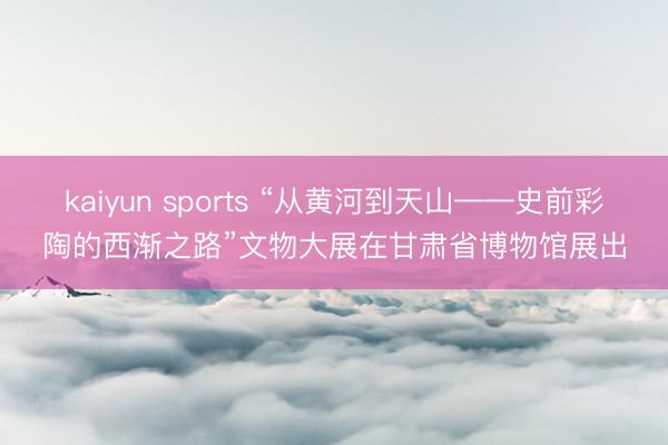 kaiyun sports “从黄河到天山——史前彩陶的西渐之路”文物大展在甘肃省博物馆展出