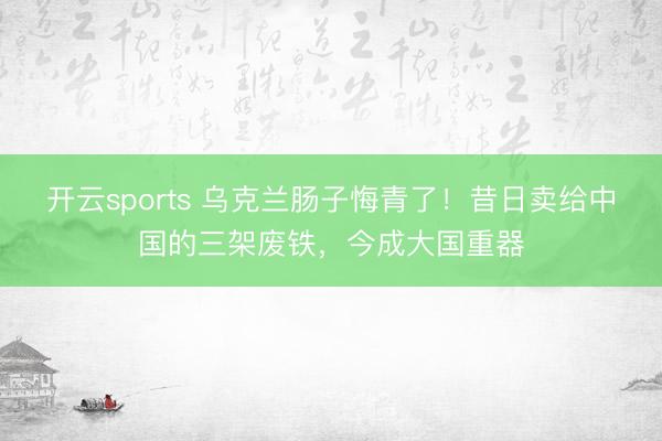 开云sports 乌克兰肠子悔青了!昔日卖给中国的三架废铁,今成大国重器