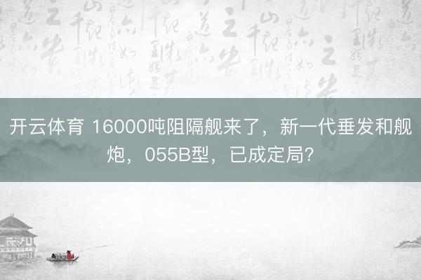 开云体育 16000吨阻隔舰来了,新一代垂发和舰炮,055B型,已成定局?
