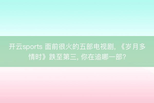 开云sports 面前很火的五部电视剧， 《岁月多情时》跌至第三， 你在追哪一部?