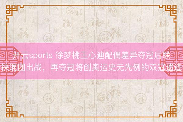 开云sports 徐梦桃王心迪配偶差异夺冠后联袂混团出战，再夺冠将创奥运史无先例的双冠遗迹