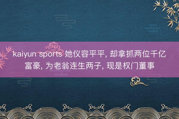 kaiyun sports 她仪容平平， 却拿抓两位千亿富豪， 为老翁连生两子， 现是权门董事