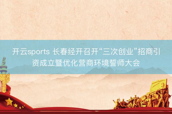 开云sports 长春经开召开“三次创业”招商引资成立暨优化营商环境誓师大会