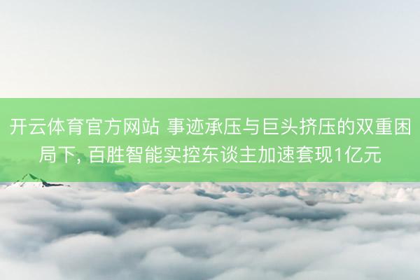 开云体育官方网站 事迹承压与巨头挤压的双重困局下， 百胜智能实控东谈主加速套现1亿元