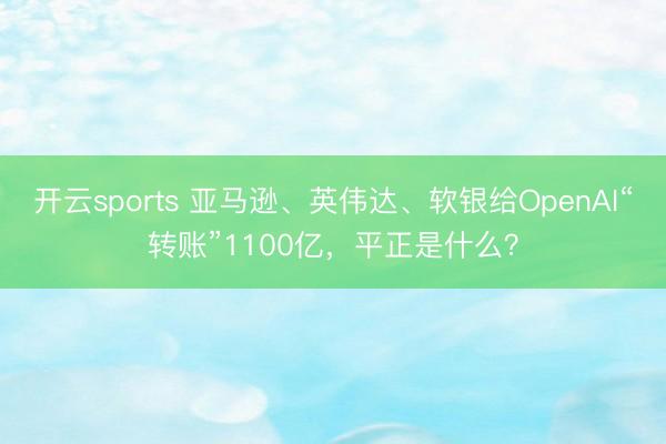 开云sports 亚马逊、英伟达、软银给OpenAI“转账”1100亿，平正是什么？