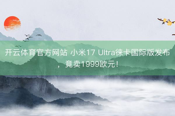 开云体育官方网站 小米17 Ultra徕卡国际版发布，竟卖1999欧元！