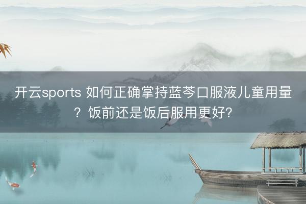 开云sports 如何正确掌持蓝芩口服液儿童用量?饭前还是饭后服用更好?