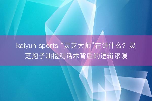 kaiyun sports “灵芝大师”在讲什么？灵芝孢子油检测话术背后的逻辑谬误