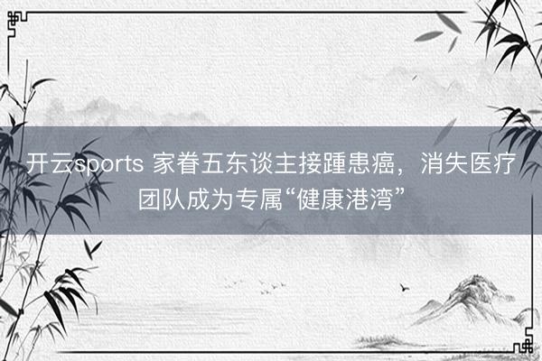 开云sports 家眷五东谈主接踵患癌，消失医疗团队成为专属“健康港湾”