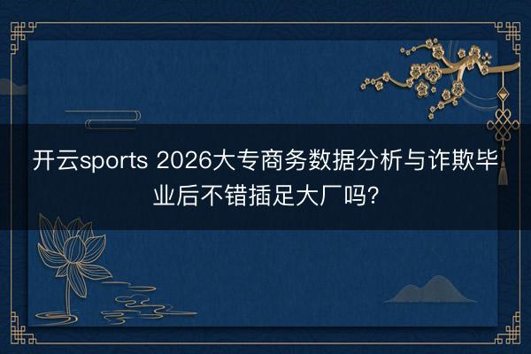 开云sports 2026大专商务数据分析与诈欺毕业后不错插足大厂吗？