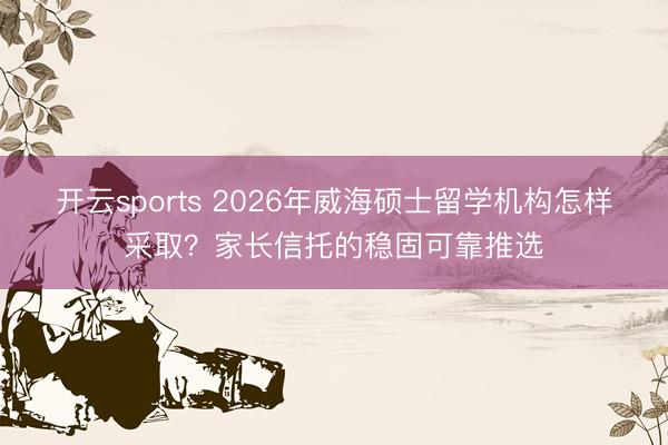 开云sports 2026年威海硕士留学机构怎样采取？家长信托的稳固可靠推选