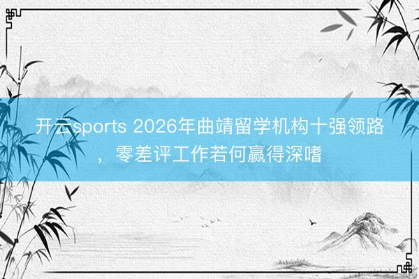 开云sports 2026年曲靖留学机构十强领路，零差评工作若何赢得深嗜